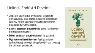 Üçüncü Endüstri Devrimi
• 2011’de yayınladığı aynı isimli kitabında
dönüştürücü güç olarak enerjiye odaklanan
Jeremy Rifkin üçüncü endüstri devriminin
başladığı duyurmaktadır.
• Birinci endüstri devriminde buhar ve kömür
belirleyici olmuştur.
• İkinci endüstri devrimi petrol ile yaşandı.
• Üçüncü endüstri devrimi fosil yakıtların
terkedileceği ve yeşil bir geleceğin başlayacağı
bir dönemi getirecek.
 