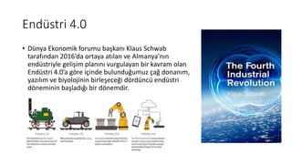 Endüstri 4.0
• Dünya Ekonomik forumu başkanı Klaus Schwab
tarafından 2016’da ortaya atılan ve Almanya’nın
endüstriyle gelişim planını vurgulayan bir kavram olan
Endüstri 4.0’a göre içinde bulunduğumuz çağ donanım,
yazılım ve biyolojinin birleşeceği dördüncü endüstri
döneminin başladığı bir dönemdir.
 