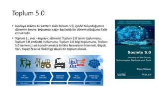 Toplum 5.0
• Japonya kökenli bir kavram olan Toplum 5.0, içinde bulunduğumuz
dönemin beşinci toplumsal çağın başladığı bir dönem olduğunu ifade
etmektedir.
• Toplum 1., avcı – toplayıcı dönemi, Toplum 2.0 tarım toplumunu,
Toplum 3.0 endüstri toplumunu, Toplum 4.0 bilgi toplumunu, Toplum
5.0 ise henüz adı konulmamakla birlikte Nesnelerin İnterneti, Büyük
Veri, Yapay Zeka ve Robotiğe dayalı bir toplum olacak.
 