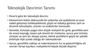 Teknolojik Devrimin Tanımı
• Perez’e göre bir teknolojik devrim;
• Ekonominin bütün dokusunda bir yükselişe yol açabilecek ve uzun
vadeli gelişmeyi tetikleyebilecek, güçlü ve oldukça görünür yeni ve
dinamik teknolojiler, ürünler ve endüstriler kümesidir.
• Genelde, tümüyle yaygın olan düşük maliyetli bir girdi, genellikle yeni
bir enerji kaynağı, bazen çok önemli bir malzeme, ayrıca yeni ürünler,
süreçler ve yeni bir altyapı içeren, teknik yeniliklerin güçlü bir şekilde
birbiriyle ilişki içinde olduğu bir takımyıldızıdır.
• Ayrıca, genellikle nakliye ve haberleşmenin hız ve güvenilirliğine ait
sınırları ileriye taşırken, maliyetlerini büyük ölçüde düşürür.
 