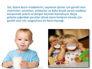 Süt, bütün besin maddelerini, yaşamsal işlevler için gerekli olan
vitaminleri, enzimleri, antikorları ve daha birçok yararlı maddeyi
bünyesinde yeterli ve dengeli biçimde barındırıyor. Başta
gelişme çağındaki çocuklar olmak üzere herkesin vücudu için
gerekli olan süt, vazgeçilmez bir besin kaynağı.
 