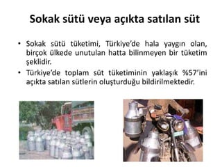 Sokak sütü veya açıkta satılan süt
• Sokak sütü tüketimi, Türkiye’de hala yaygın olan,
  birçok ülkede unutulan hatta bilinmeyen bir tüketim
  şeklidir.
• Türkiye’de toplam süt tüketiminin yaklaşık %57’ini
  açıkta satılan sütlerin oluşturduğu bildirilmektedir.
 