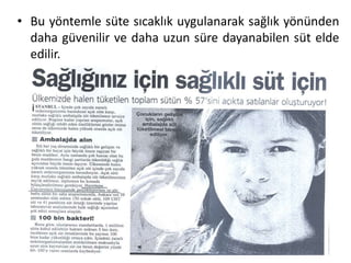 • Bu yöntemle süte sıcaklık uygulanarak sağlık yönünden
  daha güvenilir ve daha uzun süre dayanabilen süt elde
  edilir.
 