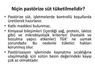 Niçin pastörize süt tüketilmelidir?
• Pastörize süt, işletmelerde kontrollü koşullarda
  üretilerek hazırlanır.
• Katkı maddesi bulunmaz.
• Kimyasal bileşimleri (içerdiği yağ, protein, laktoz
  gibi) ve mikrobiyolojik kriterleri (hastalık ve
  bozulma yapıcı etkenler) TGK’ ne uymak
  zorundadır. Bu nedenle tüketici hakları
  korunmuş olur.
• Pastörizasyon işleminde kaynatma sıcaklığına
  ulaşılmadığı için sütün besin değerindeki kayıp
  çok az olmaktadır.
 