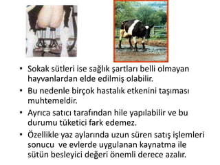 • Sokak sütleri ise sağlık şartları belli olmayan
  hayvanlardan elde edilmiş olabilir.
• Bu nedenle birçok hastalık etkenini taşıması
  muhtemeldir.
• Ayrıca satıcı tarafından hile yapılabilir ve bu
  durumu tüketici fark edemez.
• Özellikle yaz aylarında uzun süren satış işlemleri
  sonucu ve evlerde uygulanan kaynatma ile
  sütün besleyici değeri önemli derece azalır.
 
