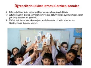 Öğrencilerin Dikkat Etmesi Gereken Konular
 Sizlere dağıtılan kutu sütleri açtıktan sonra en kısa sürede bitirin.
 Sütünüzü yarım bırakıp sonra içmek veya eve götürmek için ayırmayın; çünkü süt
  çok kolay bozulan bir içecektir.
 Sütünüzü içtikten sonra karın ağrısı, mide bulantısı hissederseniz hemen
  öğretmeninize durumu anlatın.
 
