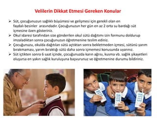 Velilerin Dikkat Etmesi Gereken Konular
 Süt, çocuğunuzun sağlıklı büyümesi ve gelişmesi için gerekli olan en
  faydalı besinler arasındadır. Çocuğunuzun her gün en az 2 orta su bardağı süt
  içmesine özen gösteriniz.
 Okul idaresi tarafından size gönderilen okul sütü dağıtımı izin formunu doldurup
  imzaladıktan sonra çocuğunuzun öğretmenine teslim ediniz.
 Çocuğunuzu, okulda dağıtılan sütü açtıktan sonra bekletmeden içmesi, sütünü yarım
  bırakmaması, yarım bıraktığı sütü daha sonra içmemesi konusunda uyarınız.
 Süt içtikten sonra 6 saat içinde, çocuğunuzda karın ağrısı, kusma vb. sağlık şikayetleri
  oluşursa en yakın sağlık kuruluşuna başvurunuz ve öğretmenine durumu bildiriniz.
 