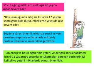 *Vücut ağırlığındaki artış yaklaşık 20 yaşına
kadar devam eder.

*Boy uzunluğunda artış ise kızlarda 17 yaştan
sonra genellikle durur, erkeklerde yavaş da olsa
devam eder.

Büyüme süreci önemli miktarda enerji ve yeni
dokuların yapımı için daha fazla miktarda
protein, vitamin ve mineralleri gerektirir.


 Tüm enerji ve besin öğelerinin yeterli ve dengeli karşılanabilmesi
 için 6-11 yaş grubu çocukların tüketmeleri gereken besinlerin iyi
 kaliteli ve yeterli miktarlarda olması önemlidir.
 