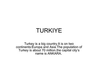 TURKIYE Turkey is a big country.It is on two continents:Europa and Asia.The population of Turkey is about 70 million.the capital city’s name is ANKARA.  