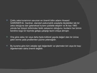 Çoklu zeka kuramının savunan en önemli bilim adamı Howard GARDNER’dir. Gardner, standart psikometrik araçlarla ölçülebilen tek bir zeka olduğuna dair geleneksel kuramı şiddetle eleştirir ve ilk kez 1983 yılında her bireyin birbirinden farklı zekasının olduğunu, bunların her birinin kendine özgü bir biçimde gelişip çalıştığı tezini ortaya atmıştır. Ona göre zeka; bir veya daha fazla kültürel yapıda değeri olan bir ürüne şekil verme yada problemleri çözme yeteneğidir.  Bu kurama göre tüm zekalar eşit değerdedir ve içlerinden biri veya bir kaçı diğerlerinden daha önemli değildir. 
