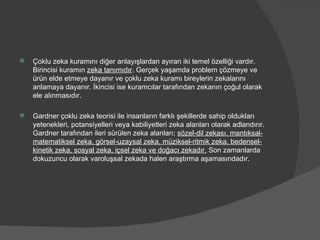 Çoklu zeka kuramını diğer anlayışlardan ayıran iki temel özelliği vardır. Birincisi kuramın  zeka tanımıdır . Gerçek yaşamda problem çözmeye ve ürün elde etmeye dayanır ve çoklu zeka kuramı bireylerin zekalarını anlamaya dayanır. İkincisi ise kuramcılar tarafından zekanın çoğul olarak ele alınmasıdır. Gardner çoklu zeka teorisi ile insanların farklı şekillerde sahip oldukları yetenekleri, potansiyelleri veya kabiliyetleri zeka alanları olarak adlandırır. Gardner tarafından ileri sürülen zeka alanları;  sözel-dil zekası, mantıksal-matematiksel zeka, görsel-uzaysal zeka, müziksel-ritmik zeka, bedensel-kinetik zeka, sosyal zeka, içsel zeka ve doğacı zekadır.  Son zamanlarda dokuzuncu olarak varoluşsal zekada halen araştırma aşamasındadır. 