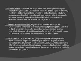 1- Sözel-Dil Zekası : Sözcükler zekası ya da bir dilin temel işlemlerini açıkça kullanabilme yeteneğidir. Dil zekasının kullanımı, önceki bilgiyi ve anlamayı yeni bilgiye bağlamaya yardımcı olmakta ve bağlantının nasıl olduğunu açıklamaktadır. Sözel-dil zekası kuvvetli olan bireyler, işiterek konuşarak, okuyarak, tartışarak ve başkaları ile karşılıklı iletişime girerek en iyi öğrenirler. Okullarda bu zeka türüne çok değer verilir. 2-Mantıksal-Matematiksel zeka:  Sayılar ve akıl yürütme zekası ya da tümdengelim ve tümevarım ile akıl yürütme soyut problem çözme ve birbiri ile ilişkili kavramlar, düşünceler arasındaki karmaşık ilişkileri anlama yeteneğidir. Bu zeka, bilimsel hipotezi sınıflandırma öngörü, öncelik verme ve oluşturma, neden sonuç ilişkilerini anlama becerilerini içerir. 3-Görsel-Uzaysal Zeka:  Bu zeka pek çok yol ile beynin kullanıldığı ilk dildir. Beyin sözcüklere ulaşmadan önce imaj ve resimlerle düşünür. Görsel-uzaysal zekanın dili, renkler, şekiller, desenler, dokular, imajlar, resimler ve diğer görsel sembollerdir. Görsel-uzaysal zekası güçlü olan kişiler, varlıkları, olayları veya olguları görselleştirerek ya da resimlerle, çizgilerle ve renklerle çalışarak en iyi öğrenirler. 