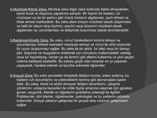 4-Müziksel-Ritmik Zeka:  Müzikal zeka diğer zeka türleriyle ilişkili olmayabilen, kendi kural ve düşünce yapılarına sahiptir. Bir kişinin bir besteci, bir müzisyen ya da bir şarkıcı gibi müzik fonlarını algılaması, ayırt etmesi ve ifade etmesi kabiliyetidir. Bu zeka alanı bireyin müziksel olarak düşünmesi ve belli bir olayın oluş biçimini, seyrini veya düzenini müziksel olarak algılaması ve, yorumlaması ve iletişimde bulunması olarak tanımlanabilir. 5-Bedensel-Kinetik Zeka:  Bu zeka, vücut hareketlerini kontrol etmeyi ve yorumlamayı fiziksel nesneleri manipule etmeyi ve vücut ile zihin arasında bir uyum oluşturmayı sağlar. Bu zeka ile bir aktör, bir atlet veya bir dansçı gibi  düşünce ve duygularını anlatmak için vücudunu kullanmadaki ustalığı veya bir heykeltıraş, cerrah ya da tamirci gibi ellerini kullanma ve yeni şeyler üretme kabiliyeti kastedilir. Bu zekası güçlü olan insanlar en iyi yaparak-yaşayarak, hareket ederek ve tecrübe edinerek öğrenirler. 6-Sosyal Zeka:  Bu zeka çevredeki bireylerle iletişim kurma, onları anlama, bu kişilerin ruh durumlarını ve yeteneklerini tanıma gibi davranışlara işaret eder. Bu zeka, sözel ve sözel olmayan iletişim becerilerini, çatışma yöntemini, uzlaşma becerileri ile ortak fayda amacına ulaşmak için gereken güven, saygınlık, liderlik ve diğerlerini güdüleme yeteneği ile ilgilidir. Politikacılar, dini liderler, öğretmenler, psikologlar ve bu yetilerini ustalıkla kullanırlar. Sosyal zekanın gelişmesi bir grupta ekip ruhunun gelişmesini sağlar. 