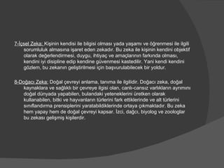 7-İçsel Zeka:  Kişinin kendisi ile bilgisi olması yada yaşamı ve öğrenmesi ile ilgili sorumluluk almasına işaret eden zekadır. Bu zeka ile kişinin kendini objektif olarak değerlendirmesi, duygu, ihtiyaç ve amaçlarının farkında olması, kendini iyi disipline edip kendine güvenmesi kastedilir. Yani kendi kendini gözlem, bu zekanın geliştirilmesi için başvurulabilecek bir yoldur. 8-Doğacı Zeka:  Doğal çevreyi anlama, tanıma ile ilgilidir. Doğacı zeka, doğal kaynaklara ve sağlıklı bir çevreye ilgisi olan, canlı-cansız varlıkların ayrımını doğal dünyada yapabilen, bulandaki yeteneklerini üretken olarak kullanabilen, bitki ve hayvanların türlerini fark ettiklerinde ve alt türlerini sınıflandırma prensiplerini yaratabildiklerinde ortaya çıkmaktadır. Bu zeka hem yapay hem de doğal çevreyi kapsar. İzci, dağcı, biyolog ve zoologlar bu zekası gelişmiş kişilerdir. 