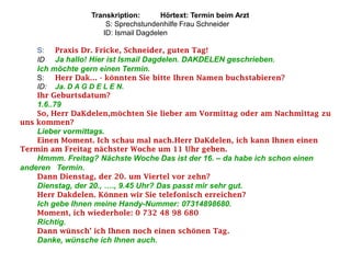 Transkription:      Hörtext: Termin beim Arzt
                      S: Sprechstundenhilfe Frau Schneider
                     ID: Ismail Dagdelen

    S:   Praxis Dr. Fricke, Schneider, guten Tag!
    ID   Ja hallo! Hier ist Ismail Dagdelen. DAKDELEN geschrieben.
    Ich möchte gern einen Termin.
    S: Herr Dak… - könnten Sie bitte Ihren Namen buchstabieren?
    ID: Ja. D A G D E L E N.
    Ihr Geburtsdatum?
    1.6..79
    So, Herr DaKdelen,möchten Sie lieber am Vormittag oder am Nachmittag zu
uns kommen?
    Lieber vormittags.
    Einen Moment. Ich schau mal nach.Herr DaKdelen, ich kann Ihnen einen
Termin am Freitag nächster Woche um 11 Uhr geben.
    Hmmm. Freitag? Nächste Woche Das ist der 16. – da habe ich schon einen
anderen Termin.
    Dann Dienstag, der 20. um Viertel vor zehn?
    Dienstag, der 20., …., 9.45 Uhr? Das passt mir sehr gut.
    Herr Dakdelen. Können wir Sie telefonisch erreichen?
    Ich gebe Ihnen meine Handy-Nummer: 07314898680.
    Moment, ich wiederhole: 0 732 48 98 680
    Richtig.
    Dann wünsch’ ich Ihnen noch einen schönen Tag.
    Danke, wünsche ich Ihnen auch.
 