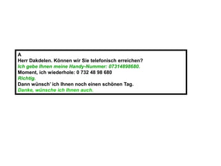 A
Herr Dakdelen. Können wir Sie telefonisch erreichen?
Ich gebe Ihnen meine Handy-Nummer: 07314898680.
Moment, ich wiederhole: 0 732 48 98 680
Richtig.
Dann wünsch’ ich Ihnen noch einen schönen Tag.
Danke, wünsche ich Ihnen auch.
 