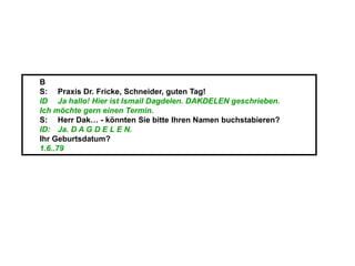 B
S: Praxis Dr. Fricke, Schneider, guten Tag!
ID Ja hallo! Hier ist Ismail Dagdelen. DAKDELEN geschrieben.
Ich möchte gern einen Termin.
S: Herr Dak… - könnten Sie bitte Ihren Namen buchstabieren?
ID: Ja. D A G D E L E N.
Ihr Geburtsdatum?
1.6..79
 