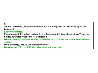 C
So, Herr DaKdelen,möchten Sie lieber am Vormittag oder am Nachmittag zu uns
kommen?
Lieber vormittags.
Einen Moment. Ich schau mal nach.Herr DaKdelen, ich kann Ihnen einen Termin am
Freitag nächster Woche um 11 Uhr geben.
Hmmm. Freitag? Nächste Woche Das ist der 16. – da habe ich schon einen anderen
Termin.
Dann Dienstag, der 20. um Viertel vor zehn?
Dienstag, der 20., …., 9.45 Uhr? Das passt mir sehr gut.
 