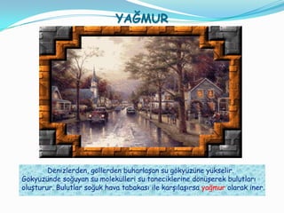 ۴Ğѱ




        Denizlerden, göllerden buharlaşan su gökyüzüne yükselir.
Gökyüzünde soğuyan su molekülleri su taneciklerine dönüşerek bulutları
oluşturur. Bulutlar soğuk hava tabakası ile karşılaşırsa yağmur olarak iner.
 