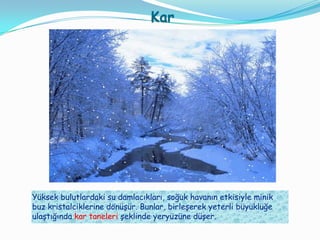 Kar




Yüksek bulutlardaki su damlacıkları, soğuk havanın etkisiyle minik
buz kristalciklerine dönüşür. Bunlar, birleşerek yeterli büyüklüğe
ulaştığında kar taneleri şeklinde yeryüzüne düşer.
 