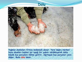 Dolu




Yağmur damlaları fırtına nedeniyle donar. Yere doğru inerken
hava akımları bunları bir aĢağı bir yukarı sürükleyerek daha
büyük buz parçaları hâline getirir. AğırlaĢan buz parçaları yere
düĢer. Buna dolu denir.
 