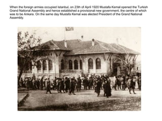 When the foreign armies occupied Istanbul, on 23th of April 1920 Mustafa Kemal opened the Turkish Grand National Assembly and hence established a provisional new government, the centre of which was to be Ankara. On the same day Mustafa Kemal was elected President of the Grand National Assembly.  