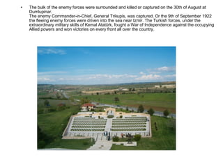 The bulk of the enemy forces were surrounded and killed or captured on the 30th of August at Dumlupinar. The enemy Commander-in-Chief, General Trikupis, was captured. Or the 9th of September 1922 the fleeing enemy forces were driven into the sea near Izmir. The Turkish forces, under the extraordinary military skills of Kemal Atatürk, fought a War of Independence against the occupying Allied powers and won victories on every front all over the country. 