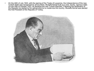 On the 24th of July 1923, with the signing of the Treaty of Lausanne, the independence of the new Turkish State was recognized by all countries. Mustafa Kemal built up a new, sturdy, vigorous state. On the 29th of October 1923, he declared the new Turkish Republic. Following the declaration of the Republic he started to his radical reforms to modernize the country. Mustafa Kemal was elected the first President of the Republic of Turkey. 