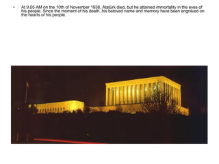 At 9.05 AM on the 10th of November 1938, Atatürk died, but he attained immortality in the eyes of his people. Since the moment of his death, his beloved name and memory have been engraved on the hearts of his people.  