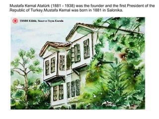 Mustafa Kemal Atatürk (1881 - 1938) was the founder and the first President of the Republic of Turkey.Mustafa Kemal was born in 1881 in Salonika. 
