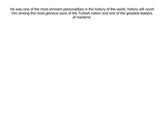 He was one of the most eminent personalities in the history of the world, history will count him among the most glorious sons of the Turkish nation and one of the greatest leaders of mankind. 