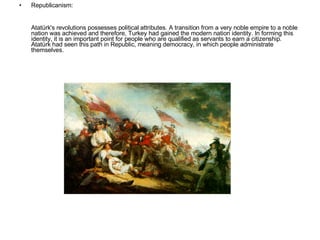 Republicanism: Atatürk's revolutions possesses political attributes. A transition from a very noble empire to a noble nation was achieved and therefore, Turkey had gained the modern nation identity. In forming this identity, it is an important point for people who are qualified as servants to earn a citizenship. Atatürk had seen this path in Republic, meaning democracy, in which people administrate themselves. 