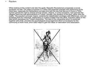Populism: When looking at the content and also the goals, Republic Revolutionary possesses a social revolution as well. The status of women in Turkey had essential changes with performing of the West laws, especially the Switzerland civil laws and with the law that was put in force in 1934, women gained the right to choose and be chosen. Atatürk, in a few occasions, had said that the villagers were the real administrators of Turkey. Actually, this situation is the goal, rather than the reality. The populism principle means, resisting the classification privileges and differences, and not accepting that any individual, relationship or a class is better than the other. Populism relies on the idea which expresses the Turkish citizenship. The idea of the citizenship which is combined together with pride, provides the psychological encouragement which is necessary for the community to work more, and it also helps to gain the ideas of nationalism and association. 
