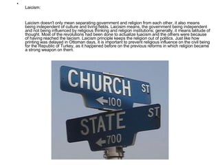 Laicism: Laicism doesn't only mean separating government and religion from each other, it also means being independent of culture and living fields. Laicisim means, the government being independent and not being influenced by religious thinking and religion institutions; generally, it means latitude of thought. Most of the revolutions had been done to actualize luacism and the others were because of having reached the laicism. Laicism principle keeps the religion out of politics. Just like how printing was delayed in Ottoman days, it is important to prevent religious influence on the civil being for the Republic of Turkey, as it happened before on the previous reforms in which religion became a strong weapon on them. 
