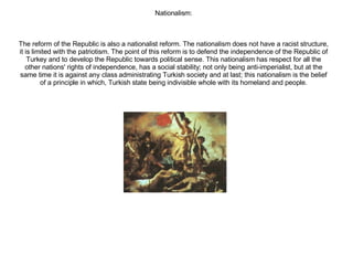 Nationalism: The reform of the Republic is also a nationalist reform. The nationalism does not have a racist structure, it is limited with the patriotism. The point of this reform is to defend the independence of the Republic of Turkey and to develop the Republic towards political sense. This nationalism has respect for all the other nations' rights of independence, has a social stability; not only being anti-imperialist, but at the same time it is against any class administrating Turkish society and at last; this nationalism is the belief of a principle in which, Turkish state being indivisible whole with its homeland and people. 