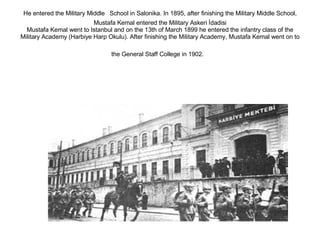 He entered the Military Middle   School in Salonika. In 1895, after finishing the Military Middle School, Mustafa Kemal entered the Military Askeri İdadisi Mustafa Kemal went to Istanbul and on the 13th of March 1899 he entered the infantry class of the Military Academy (Harbiye Harp Okulu). After finishing the Military Academy, Mustafa Kemal went on to the General Staff College in 1902.   