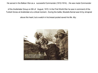 He served in the Balkan War as a   successful Commander (1912-1914). . He was made Commander of the Anafartalar Group on 8th of   August, 1915. In the First World War he was in command of the Turkish forces at Anafartalar at a critical moment.. During the battle, Mustafa Kemal was hit by shrapnel above the heart, but a watch in his breast pocket saved his life. ility:   
