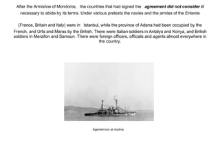 After the Armistice of Mondoros,   the countries that had signed the   agreement did not consider it   necessary to abide by its terms. Under various pretexts the navies and the armies of the Entente (France, Britain and Italy) were in   Istanbul, while the province of Adana had been occupied by the French, and Urfa and Maras by the British. There were Italian soldiers in Antalya and Konya, and British soldiers in Merzifon and Samsun. There were foreign officers, officials and agents almost everywhere in the country. Agamemnon at modros 