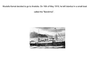 Mustafa Kemal decided to go to Anatolia. On 16th of May 1919, he left Istanbul in a small boat called the "Bandirma".   