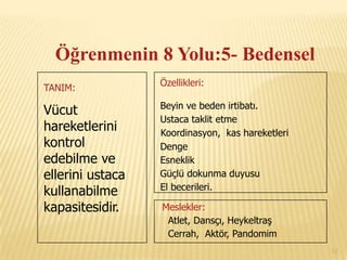 Öğrenmenin 8 Yolu:5- Bedensel
                  Özellikleri:
TANIM:
                  Beyin ve beden irtibatı.
Vücut
                  Ustaca taklit etme
hareketlerini     Koordinasyon, kas hareketleri
kontrol           Denge
edebilme ve       Esneklik .
ellerini ustaca   Güçlü dokunma duyusu
                  El becerileri.
kullanabilme
kapasitesidir.    Meslekler:
                   Atlet, Dansçı, Heykeltraş
                   Cerrah, Aktör, Pandomim!
                                                  12
 