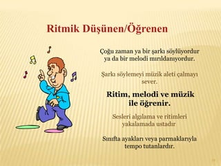 Ritmik Düşünen/Öğrenen
         Çoğu zaman ya bir şarkı söylüyordur
          ya da bir melodi mırıldanıyordur.

         Şarkı söylemeyi müzik aleti çalmayı
                       sever.

           Ritim, melodi ve müzik
                ile öğrenir.
             Sesleri algılama ve ritimleri
                yakalamada ustadır.

          Sınıfta ayakları veya parmaklarıyla
                   tempo tutanlardır.

                                                19
 