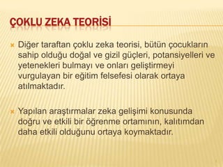 ÇOKLU ZEKA TEORİSİ
   Diğer taraftan çoklu zeka teorisi, bütün çocukların
    sahip olduğu doğal ve gizil güçleri, potansiyelleri ve
    yetenekleri bulmayı ve onları geliştirmeyi
    vurgulayan bir eğitim felsefesi olarak ortaya
    atılmaktadır.

   Yapılan araştırmalar zeka gelişimi konusunda
    doğru ve etkili bir öğrenme ortamının, kalıtımdan
    daha etkili olduğunu ortaya koymaktadır.


                                                             3
 