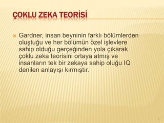 ÇOKLU ZEKA TEORİSİ

   Gardner, insan beyninin farklı bölümlerden
    oluştuğu ve her bölümün özel işlevlere
    sahip olduğu gerçeğinden yola çıkarak
    çoklu zeka teorisini ortaya atmış ve
    insanların tek bir zekaya sahip oluğu IQ
    denilen anlayışı kırmıştır.




                                                 4
 