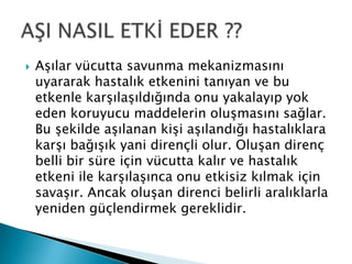  Aşılar vücutta savunma mekanizmasını
uyararak hastalık etkenini tanıyan ve bu
etkenle karşılaşıldığında onu yakalayıp yok
eden koruyucu maddelerin oluşmasını sağlar.
Bu şekilde aşılanan kişi aşılandığı hastalıklara
karşı bağışık yani dirençli olur. Oluşan direnç
belli bir süre için vücutta kalır ve hastalık
etkeni ile karşılaşınca onu etkisiz kılmak için
savaşır. Ancak oluşan direnci belirli aralıklarla
yeniden güçlendirmek gereklidir.
 