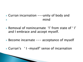  Curran incarnation ---unity of body and
 mind
 Removal of nonincarnate ‘I’ from state of ‘ I’
and I embrace and accept myself.
 Become incarnate --- acceptance of myself
 Curran’s ‘ I –myself’ sense of incarnation
 