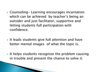  Counseling- Learning encourages incarnation
which can be achieved by teacher’s being an
outsider and just facilitator, supportive and
letting students full participation with
confidence.
 It leads students give full attention and have
better mental images of what the topic is.
 It helps students recognize the problem causing
in trouble and present the chance to solve it.
 