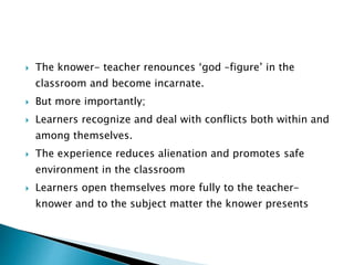 The knower- teacher renounces ‘god –figure’ in the
classroom and become incarnate.
 But more importantly;
 Learners recognize and deal with conflicts both within and
among themselves.
 The experience reduces alienation and promotes safe
environment in the classroom
 Learners open themselves more fully to the teacher-
knower and to the subject matter the knower presents
 