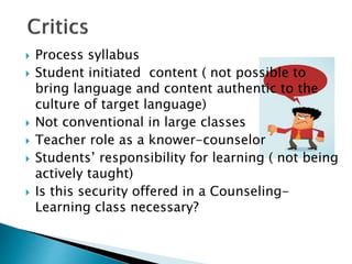  Process syllabus
 Student initiated content ( not possible to
bring language and content authentic to the
culture of target language)
 Not conventional in large classes
 Teacher role as a knower-counselor
 Students’ responsibility for learning ( not being
actively taught)
 Is this security offered in a Counseling-
Learning class necessary?
 