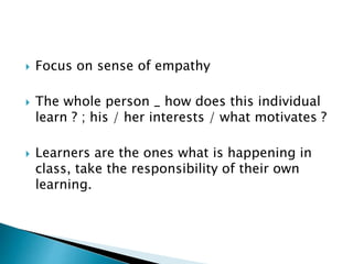  Focus on sense of empathy
 The whole person _ how does this individual
learn ? ; his / her interests / what motivates ?
 Learners are the ones what is happening in
class, take the responsibility of their own
learning.
 