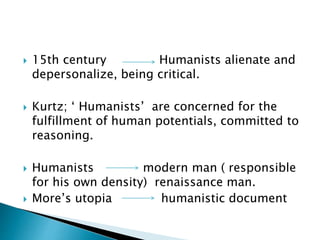  15th century Humanists alienate and
depersonalize, being critical.
 Kurtz; ‘ Humanists’ are concerned for the
fulfillment of human potentials, committed to
reasoning.
 Humanists modern man ( responsible
for his own density) renaissance man.
 More’s utopia humanistic document
 